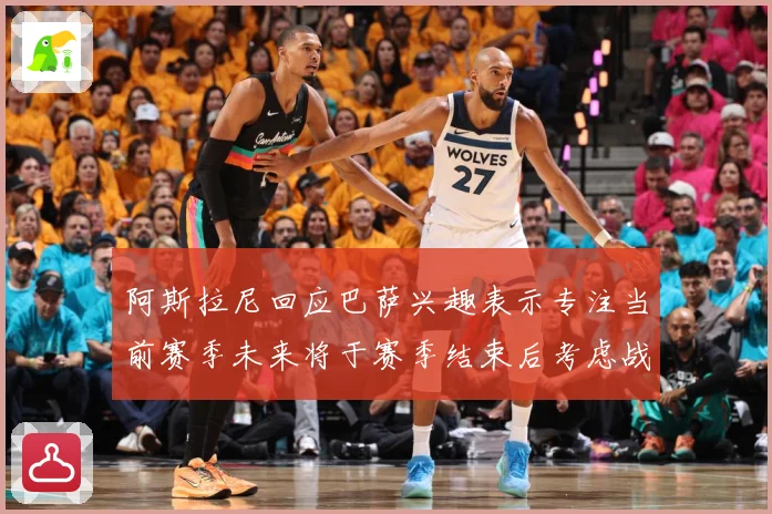 阿斯拉尼回应巴萨兴趣表示专注当前赛季未来将于赛季结束后考虑战术观察-深度解析