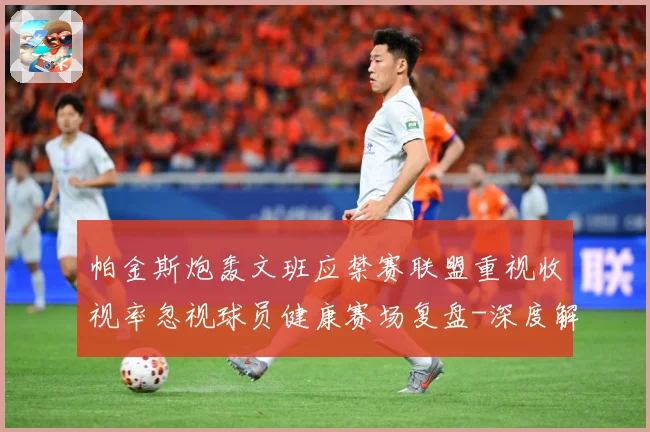 帕金斯炮轰文班应禁赛联盟重视收视率忽视球员健康赛场复盘-深度解析