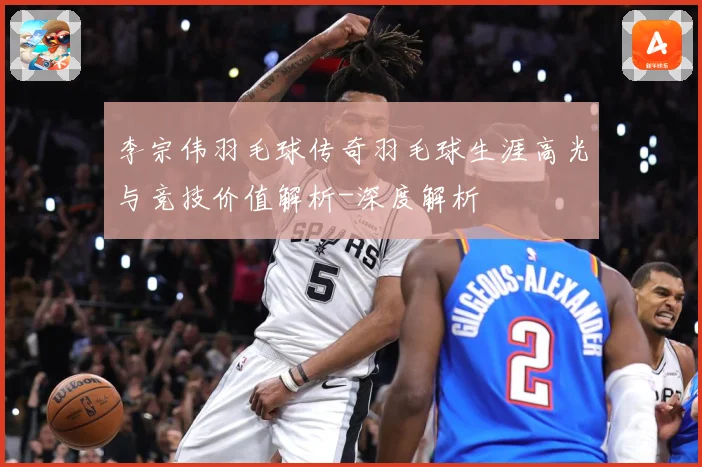 李宗伟羽毛球传奇羽毛球生涯高光与竞技价值解析-深度解析