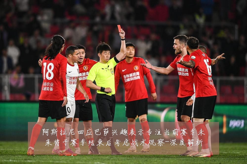 阿斯拉尼回应巴萨兴趣表示专注当前赛季未来将于赛季结束后考虑战术观察-深度解析
